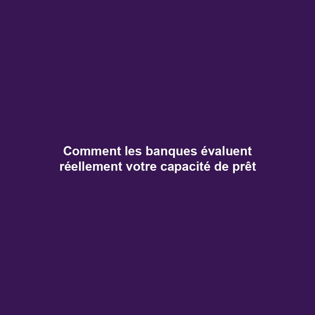 Comment les banques évaluent réellement votre capacité de prêt