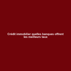 Crédit immobilier quelles banques offrent les meilleurs taux
