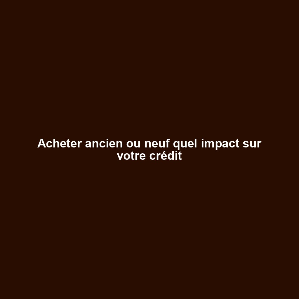 Acheter ancien ou neuf quel impact sur votre crédit