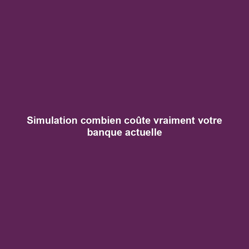 Simulation combien coûte vraiment votre banque actuelle
