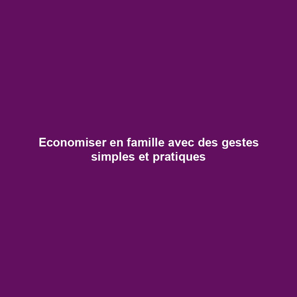 Economiser en famille avec des gestes simples et pratiques