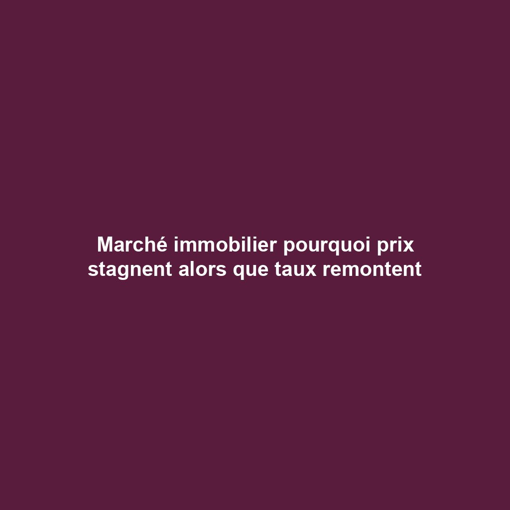 Marché immobilier pourquoi prix stagnent alors que taux remontent