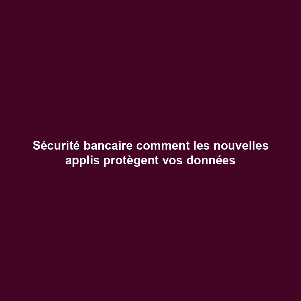 Sécurité bancaire comment les nouvelles applis protègent vos données