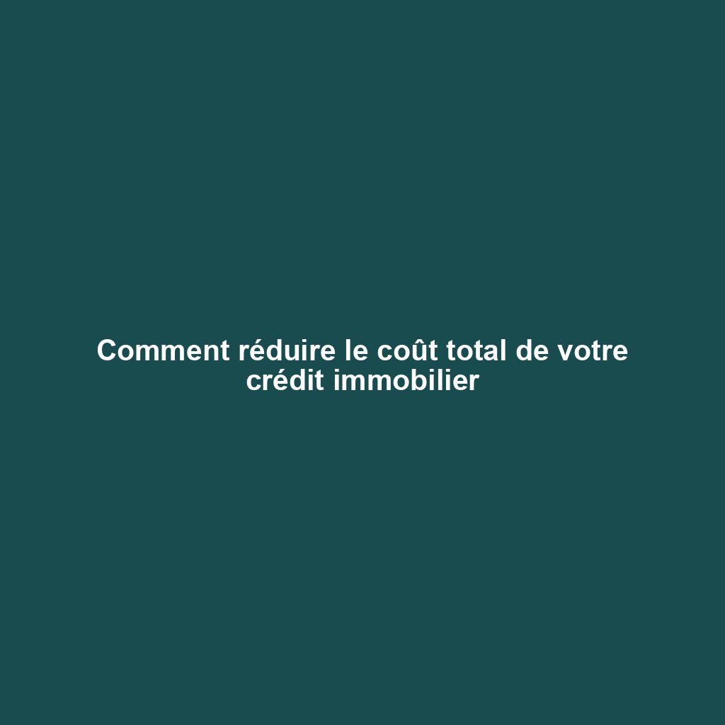 Comment réduire le coût total de votre crédit immobilier