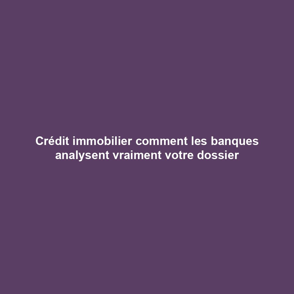 Crédit immobilier comment les banques analysent vraiment votre dossier