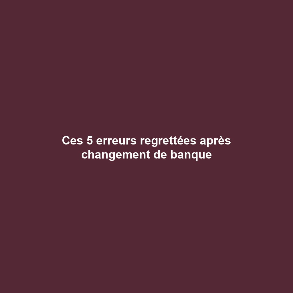 Ces 5 erreurs regrettées après changement de banque