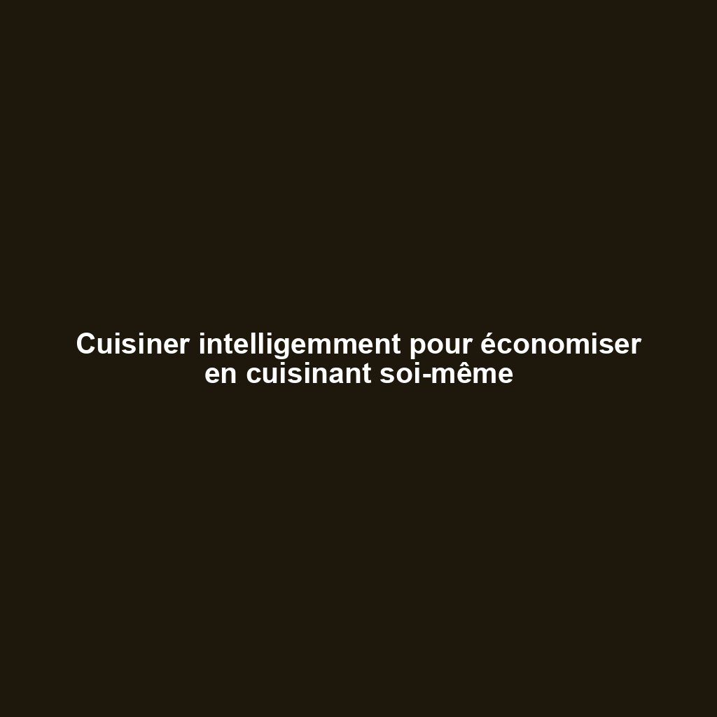 Cuisiner intelligemment pour économiser en cuisinant soi-même