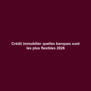 Crédit immobilier quelles banques sont les plus flexibles 2026