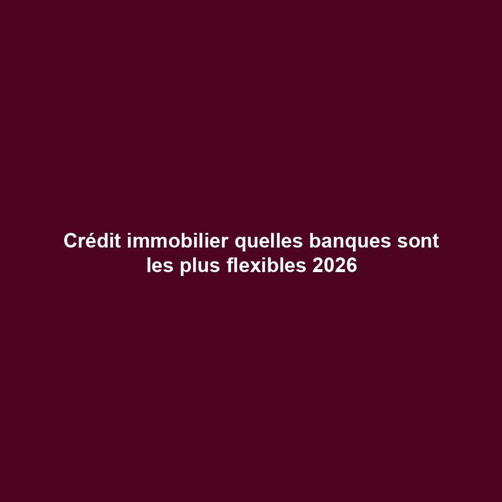 Crédit immobilier quelles banques sont les plus flexibles 2026