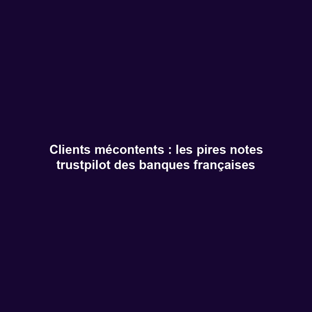 Clients mécontents : les pires notes trustpilot des banques françaises