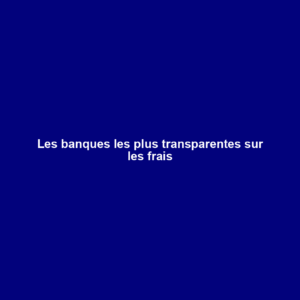 Les banques les plus transparentes sur les frais