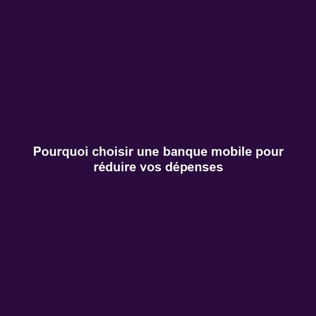 Pourquoi choisir une banque mobile pour réduire vos dépenses