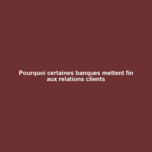 Pourquoi certaines banques mettent fin aux relations clients